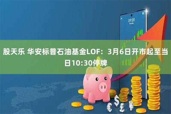 股天乐 华安标普石油基金LOF：3月6日开市起至当日10:30停牌