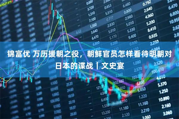 锦富优 万历援朝之役，朝鲜官员怎样看待明朝对日本的谍战｜文史宴