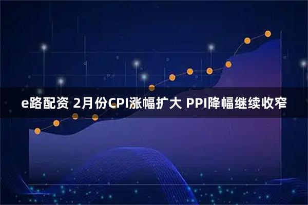 e路配资 2月份CPI涨幅扩大 PPI降幅继续收窄