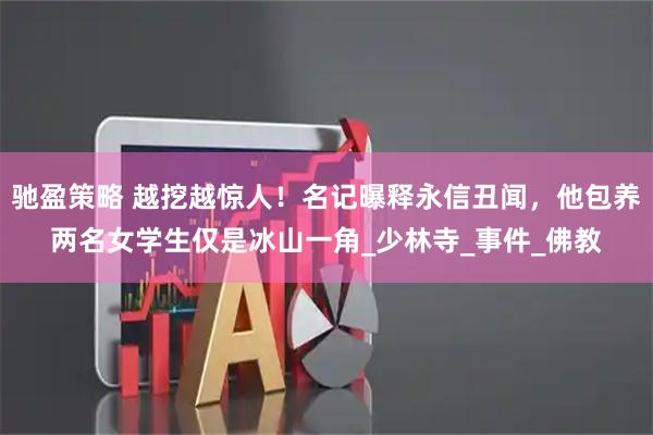 驰盈策略 越挖越惊人!名记曝释永信丑闻,他包养两名女学生仅是冰山一角_少林寺_事件_佛教