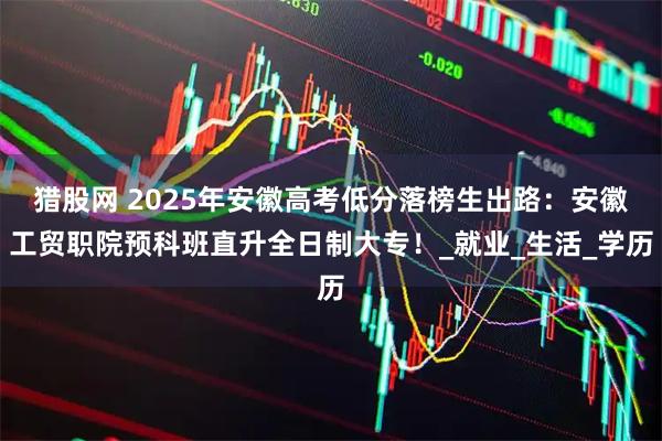 猎股网 2025年安徽高考低分落榜生出路:安徽工贸职院预科班直升全日制大专!_就业_生活_学历