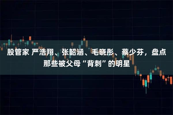 股管家 严浩翔、张韶涵、毛晓彤、蔡少芬，盘点那些被父母“背刺”的明星