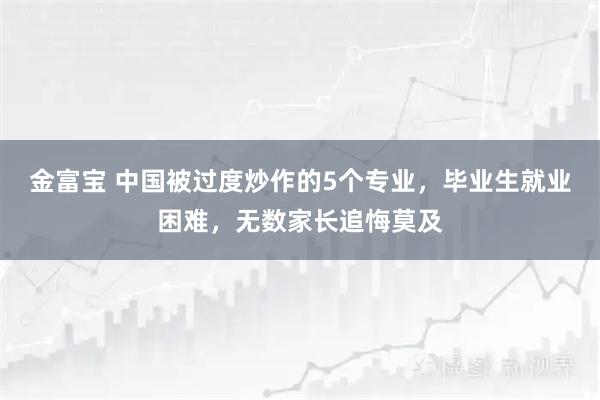 金富宝 中国被过度炒作的5个专业，毕业生就业困难，无数家长追悔莫及