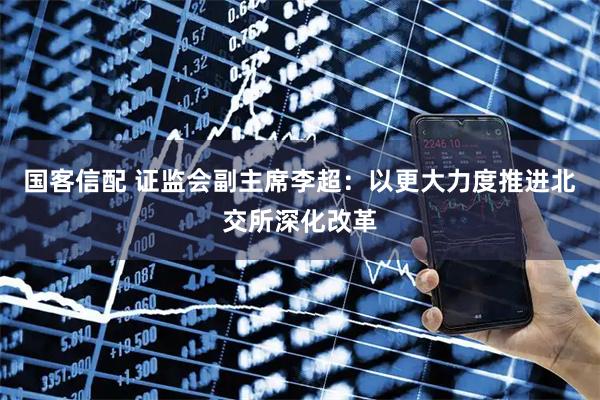 国客信配 证监会副主席李超：以更大力度推进北交所深化改革