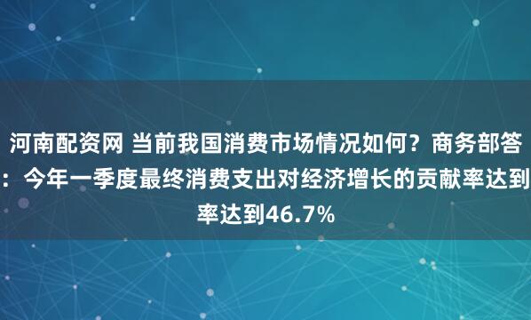 河南配资网 当前我国消费市场情况如何？商务部答每经问：今年一季度最终消费支出对经济增长的贡献率达到46.7%
