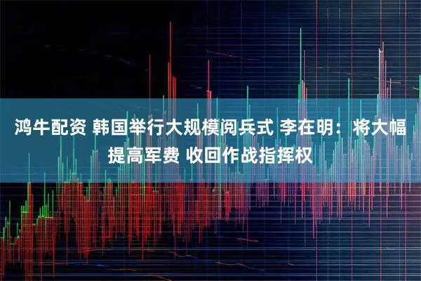 鸿牛配资 韩国举行大规模阅兵式 李在明：将大幅提高军费 收回作战指挥权