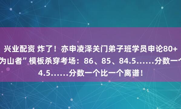 兴业配资 炸了!亦申凌泽关门弟子班学员申论80+遍地开花,“为山者”模板杀穿考场:86、85、84.5……分数一个比一个离谱!