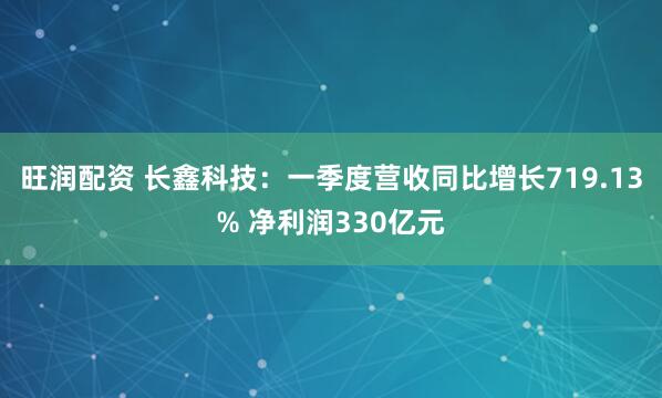 旺润配资 长鑫科技：一季度营收同比增长719.13% 净利润330亿元