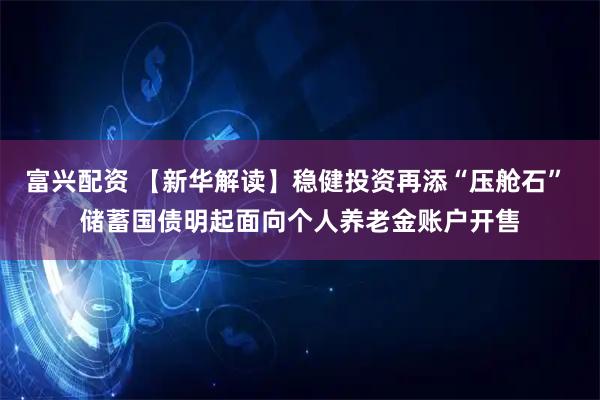 富兴配资 【新华解读】稳健投资再添“压舱石” 储蓄国债明起面向个人养老金账户开售