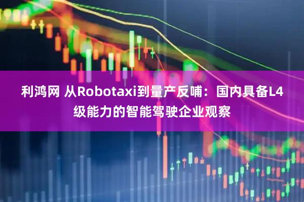 利鸿网 从Robotaxi到量产反哺:国内具备L4级能力的智能驾驶企业观察