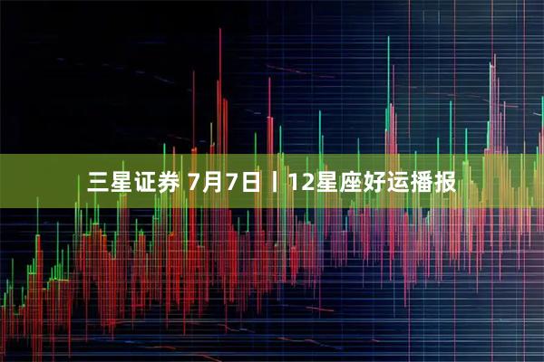 三星证券 7月7日丨12星座好运播报
