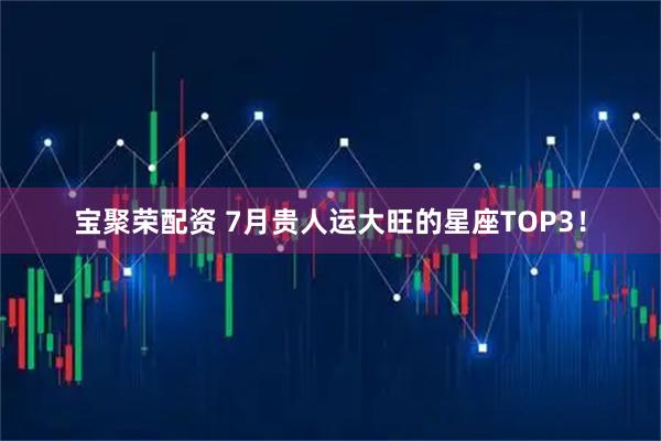 宝聚荣配资 7月贵人运大旺的星座TOP3!