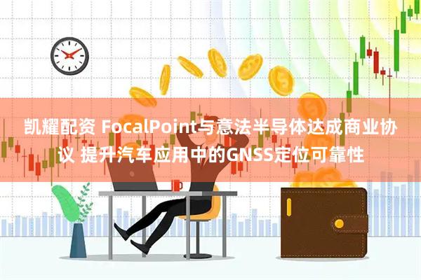 凯耀配资 FocalPoint与意法半导体达成商业协议 提升汽车应用中的GNSS定位可靠性