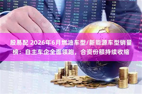 股易配 2026年6月燃油车型/新能源车型销量榜：自主车企全面领跑，合资份额持续收缩