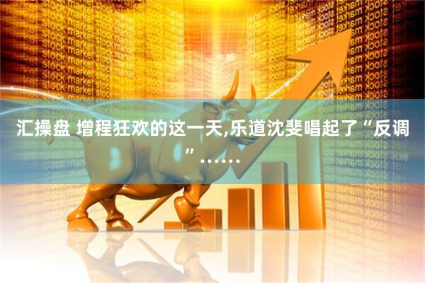 汇操盘 增程狂欢的这一天,乐道沈斐唱起了“反调”……